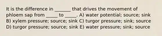 It is the difference in _______ that drives the movement of phloem sap from _____ to _____. A) water potential; source; sink B) xylem pressure; source; sink C) turgor pressure; sink; source D) turgor pressure; source; sink E) water pressure; sink; source