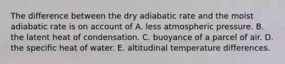 The difference between the dry adiabatic rate and the moist adiabatic rate is on account of A. less atmospheric pressure. B. the latent heat of condensation. C. buoyance of a parcel of air. D. the specific heat of water. E. altitudinal temperature differences.