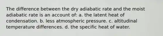 The difference between the dry adiabatic rate and the moist adiabatic rate is an account of: a. the latent heat of condensation. b. less atmospheric pressure. c. altitudinal temperature differences. d. the specific heat of water.