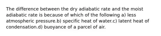 The difference between the dry adiabatic rate and the moist adiabatic rate is because of which of the following a) less atmospheric pressure.b) specific heat of water.c) latent heat of condensation.d) buoyance of a parcel of air.