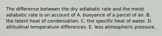 The difference between the dry adiabatic rate and the moist adiabatic rate is on account of A. buoyance of a parcel of air. B. the latent heat of condensation. C. the specific heat of water. D. altitudinal temperature differences. E. less atmospheric pressure.