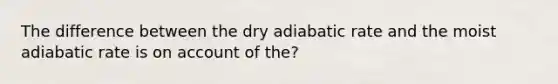 The difference between the dry adiabatic rate and the moist adiabatic rate is on account of the?