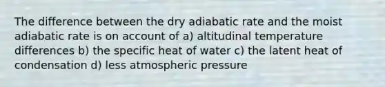 The difference between the dry adiabatic rate and the moist adiabatic rate is on account of a) altitudinal temperature differences b) the specific heat of water c) the latent heat of condensation d) less atmospheric pressure