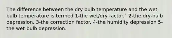 The difference between the dry-bulb temperature and the wet-bulb temperature is termed 1-the wet/dry factor.` 2-the dry-bulb depression. 3-the correction factor. 4-the humidity depression 5-the wet-bulb depression.