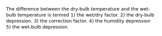 The difference between the dry-bulb temperature and the wet-bulb temperature is termed 1) the wet/dry factor. 2) the dry-bulb depression. 3) the correction factor. 4) the humidity depression 5) the wet-bulb depression.