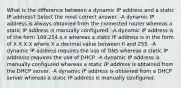 What is the difference between a dynamic IP address and a static IP address? Select the most correct answer. -A dynamic IP address is always obtained from the connected router whereas a static IP address is manually configured. -A dynamic IP address is of the form 169.254.x.x whereas a static IP address is in the form of X.X.X.X where X a decimal value between 0 and 255. -A dynamic IP address requires the use of DNS whereas a static IP addresss requires the use of DHCP. -A dynamic IP address is manually configured whereas a static IP address is obtained from the DHCP server. -A dynamic IP address is obtained from a DHCP server whereas a static IP address is manually configured.