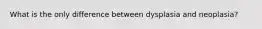 What is the only difference between dysplasia and neoplasia?