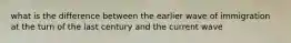 what is the difference between the earlier wave of immigration at the turn of the last century and the current wave