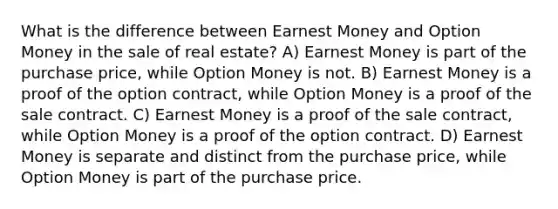 What is the difference between Earnest Money and Option Money in the sale of real estate? A) Earnest Money is part of the purchase price, while Option Money is not. B) Earnest Money is a proof of the option contract, while Option Money is a proof of the sale contract. C) Earnest Money is a proof of the sale contract, while Option Money is a proof of the option contract. D) Earnest Money is separate and distinct from the purchase price, while Option Money is part of the purchase price.