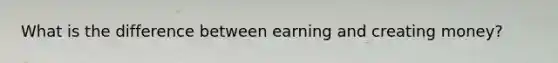 What is the difference between earning and creating money?