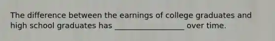 The difference between the earnings of college graduates and high school graduates has __________________ over time.