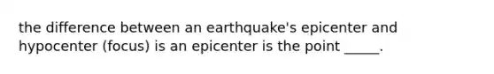 the difference between an earthquake's epicenter and hypocenter (focus) is an epicenter is the point _____.