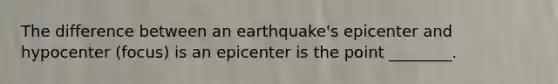 The difference between an earthquake's epicenter and hypocenter (focus) is an epicenter is the point ________.