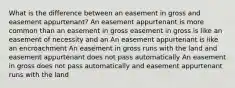 What is the difference between an easement in gross and easement appurtenant? An easement appurtenant is more common than an easement in gross easement in gross is like an easement of necessity and an An easement appurtenant is like an encroachment An easement in gross runs with the land and easement appurtenant does not pass automatically An easement in gross does not pass automatically and easement appurtenant runs with the land