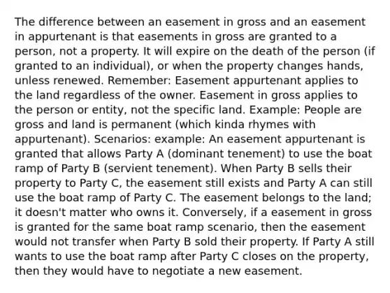 The difference between an easement in gross and an easement in appurtenant is that easements in gross are granted to a person, not a property. It will expire on the death of the person (if granted to an individual), or when the property changes hands, unless renewed. Remember: Easement appurtenant applies to the land regardless of the owner. Easement in gross applies to the person or entity, not the specific land. Example: People are gross and land is permanent (which kinda rhymes with appurtenant). Scenarios: example: An easement appurtenant is granted that allows Party A (dominant tenement) to use the boat ramp of Party B (servient tenement). When Party B sells their property to Party C, the easement still exists and Party A can still use the boat ramp of Party C. The easement belongs to the land; it doesn't matter who owns it. Conversely, if a easement in gross is granted for the same boat ramp scenario, then the easement would not transfer when Party B sold their property. If Party A still wants to use the boat ramp after Party C closes on the property, then they would have to negotiate a new easement.