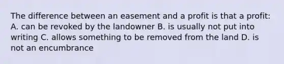 The difference between an easement and a profit is that a profit: A. can be revoked by the landowner B. is usually not put into writing C. allows something to be removed from the land D. is not an encumbrance