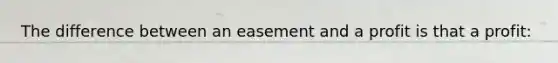 The difference between an easement and a profit is that a profit: