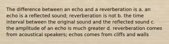 The difference between an echo and a reverberation is a. an echo is a reflected sound; reverberation is not b. the time interval between the original sound and the reflected sound c. the amplitude of an echo is much greater d. reverberation comes from acoustical speakers; echos comes from cliffs and walls