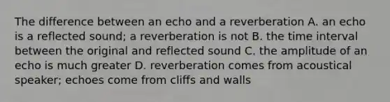 The difference between an echo and a reverberation A. an echo is a reflected sound; a reverberation is not B. the time interval between the original and reflected sound C. the amplitude of an echo is much greater D. reverberation comes from acoustical speaker; echoes come from cliffs and walls