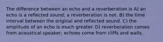 The difference between an echo and a reverberation is A) an echo is a reflected sound; a reverberation is not. B) the <a href='https://www.questionai.com/knowledge/kistlM8mUs-time-interval' class='anchor-knowledge'>time interval</a> between the original and reflected sound. C) the amplitude of an echo is much greater. D) reverberation comes from acoustical speaker; echoes come from cliffs and walls.