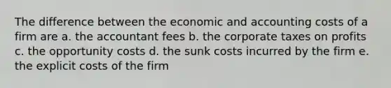 The difference between the economic and accounting costs of a firm are a. the accountant fees b. the corporate taxes on profits c. the opportunity costs d. the sunk costs incurred by the firm e. the explicit costs of the firm