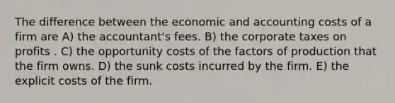 The difference between the economic and accounting costs of a firm are A) the accountant's fees. B) the corporate taxes on profits . C) the opportunity costs of the factors of production that the firm owns. D) the sunk costs incurred by the firm. E) the explicit costs of the firm.