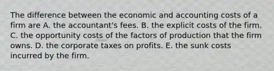 The difference between the economic and accounting costs of a firm are A. the​ accountant's fees. B. the explicit costs of the firm. C. the opportunity costs of the factors of production that the firm owns. D. the corporate taxes on profits. E. the sunk costs incurred by the firm.