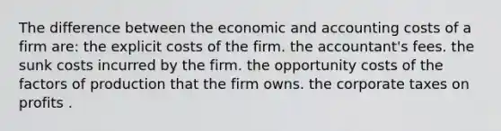 The difference between the economic and accounting costs of a firm are: the explicit costs of the firm. the accountant's fees. the sunk costs incurred by the firm. the opportunity costs of the factors of production that the firm owns. the corporate taxes on profits .