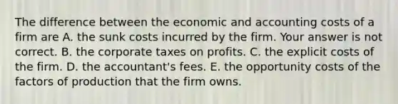 The difference between the economic and accounting costs of a firm are A. the sunk costs incurred by the firm. Your answer is not correct. B. the corporate taxes on profits. C. the explicit costs of the firm. D. the​ accountant's fees. E. the opportunity costs of the factors of production that the firm owns.