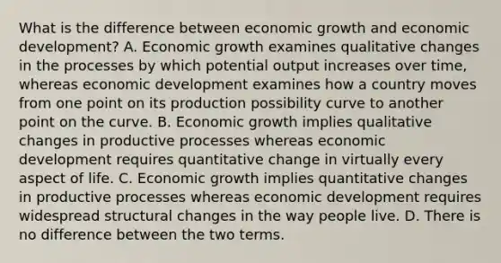 What is the difference between economic growth and economic development? A. Economic growth examines qualitative changes in the processes by which potential output increases over time, whereas economic development examines how a country moves from one point on its production possibility curve to another point on the curve. B. Economic growth implies qualitative changes in productive processes whereas economic development requires quantitative change in virtually every aspect of life. C. Economic growth implies quantitative changes in productive processes whereas economic development requires widespread structural changes in the way people live. D. There is no difference between the two terms.