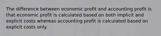 The difference between economic profit and accounting profit is that economic profit is calculated based on both implicit and explicit costs whereas accounting profit is calculated based on explicit costs only.