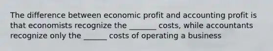 The difference between economic profit and accounting profit is that economists recognize the _______ costs, while accountants recognize only the ______ costs of operating a business