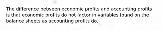 The difference between economic profits and accounting profits is that economic profits do not factor in variables found on the balance sheets as accounting profits do.