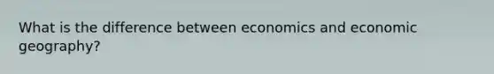 What is the difference between economics and economic geography?