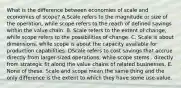 What is the difference between economies of scale and economies of scope? A.Scale refers to the magnitude or size of the operation, while scope refers to the reach of defined savings within the value chain. B. Scale refers to the extent of change, while scope refers to the possibilities of change. C. Scale is about dimensions, while scope is about the capacity available for production capabilities. DScale refers to cost savings that accrue directly from larger-sized operations, while scope stems . directly from strategic fit along the value chains of related businesses. E. None of these. Scale and scope mean the same thing and the only difference is the extent to which they have some use-value.