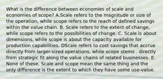 What is the difference between economies of scale and economies of scope? A.Scale refers to the magnitude or size of the operation, while scope refers to the reach of defined savings within the value chain. B. Scale refers to the extent of change, while scope refers to the possibilities of change. C. Scale is about dimensions, while scope is about the capacity available for production capabilities. DScale refers to cost savings that accrue directly from larger-sized operations, while scope stems . directly from strategic fit along the value chains of related businesses. E. None of these. Scale and scope mean the same thing and the only difference is the extent to which they have some use-value.