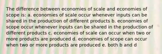 The difference between economies of scale and economies of scope is: a. ​economies of scale occur whenever inputs can be shared in the production of different products b. ​economies of scope occur whenever inputs can be shared in the production of different products c. ​economies of scale can occur when two or more products are produced d. ​economies of scope can occur when two or more products are produced e. both ​b and d