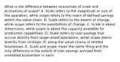 What is the difference between economies of scale and economies of scope? A. Scale refers to the magnitude or size of the operation, while scope refers to the reach of defined savings within the value chain. B. Scale refers to the extent of change, while scope refers to the possibilities of change. C. Scale is about dimensions, while scope is about the capacity available for production capabilities. D. Scale refers to cost savings that accrue directly from larger-sized operations, while scope stems directly from strategic fit along the value chains of related businesses. E. Scale and scope mean the same thing and the only difference is the extent of cost savings accrued from unrelated businesses in each.