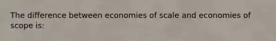 The difference between economies of scale and economies of scope is: