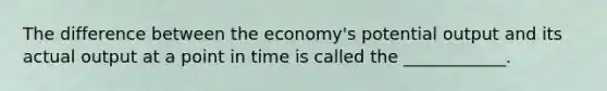 The difference between the economy's potential output and its actual output at a point in time is called the ____________.