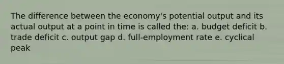 The difference between the economy's potential output and its actual output at a point in time is called the: a. budget deficit b. trade deficit c. output gap d. full-employment rate e. cyclical peak