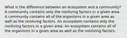 What is the difference between an ecosystem and a community? A community contains only the nonliving factors in a given area. A community contains all of the organisms in a given area as well as the nonliving factors. An ecosystem contains only the nonliving factors in a given area. An ecosystem contains all of the organisms in a given area as well as the nonliving factors.