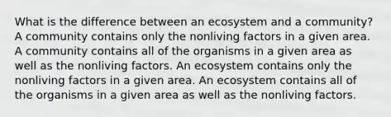 What is the difference between an ecosystem and a community? A community contains only the nonliving factors in a given area. A community contains all of the organisms in a given area as well as the nonliving factors. An ecosystem contains only the nonliving factors in a given area. An ecosystem contains all of the organisms in a given area as well as the nonliving factors.