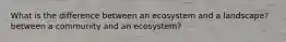 What is the difference between an ecosystem and a landscape? between a community and an ecosystem?