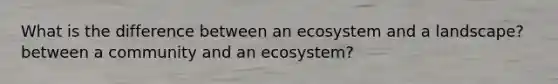 What is the difference between an ecosystem and a landscape? between a community and an ecosystem?