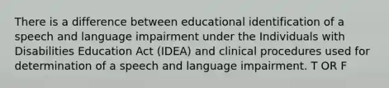 There is a difference between educational identification of a speech and language impairment under the Individuals with Disabilities Education Act (IDEA) and clinical procedures used for determination of a speech and language impairment. T OR F