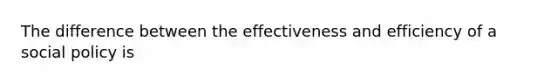 The difference between the effectiveness and efficiency of a social policy is