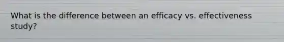 What is the difference between an efficacy vs. effectiveness study?