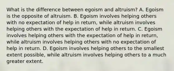 What is the difference between egoism and altruism? A. Egoism is the opposite of altruism. B. Egoism involves helping others with no expectation of help in return, while altruism involves helping others with the expectation of help in return. C. Egoism involves helping others with the expectation of help in return, while altruism involves helping others with no expectation of help in return. D. Egoism involves helping others to the smallest extent possible, while altruism involves helping others to a much greater extent.