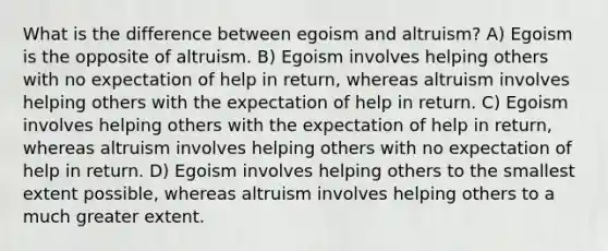 What is the difference between egoism and altruism? A) Egoism is the opposite of altruism. B) Egoism involves helping others with no expectation of help in return, whereas altruism involves helping others with the expectation of help in return. C) Egoism involves helping others with the expectation of help in return, whereas altruism involves helping others with no expectation of help in return. D) Egoism involves helping others to the smallest extent possible, whereas altruism involves helping others to a much greater extent.